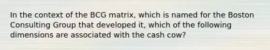 In the context of the BCG matrix, which is named for the Boston Consulting Group that developed it, which of the following dimensions are associated with the cash cow?