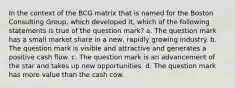 In the context of the BCG matrix that is named for the Boston Consulting Group, which developed it, which of the following statements is true of the question mark? a. The question mark has a small market share in a new, rapidly growing industry. b. The question mark is visible and attractive and generates a positive cash flow. c. The question mark is an advancement of the star and takes up new opportunities. d. The question mark has more value than the cash cow.