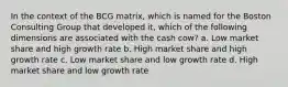 In the context of the BCG matrix, which is named for the Boston Consulting Group that developed it, which of the following dimensions are associated with the cash cow? a. Low market share and high growth rate b. High market share and high growth rate c. Low market share and low growth rate d. High market share and low growth rate