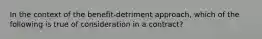 In the context of the benefit-detriment approach, which of the following is true of consideration in a contract?