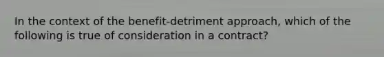 In the context of the benefit-detriment approach, which of the following is true of consideration in a contract?