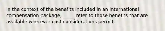 In the context of the benefits included in an international compensation package, _____ refer to those benefits that are available wherever cost considerations permit.