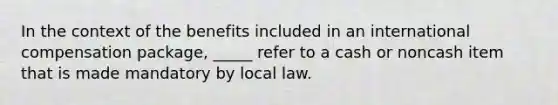 In the context of the benefits included in an international compensation package, _____ refer to a cash or noncash item that is made mandatory by local law.