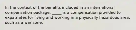 In the context of the benefits included in an international compensation package, _____ is a compensation provided to expatriates for living and working in a physically hazardous area, such as a war zone.