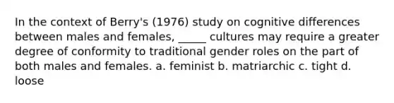 In the context of Berry's (1976) study on cognitive differences between males and females, _____ cultures may require a greater degree of conformity to traditional gender roles on the part of both males and females. a. feminist b. matriarchic c. tight d. loose