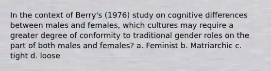 In the context of Berry's (1976) study on cognitive differences between males and females, which cultures may require a greater degree of conformity to traditional gender roles on the part of both males and females? a. Feminist b. Matriarchic c. tight d. loose