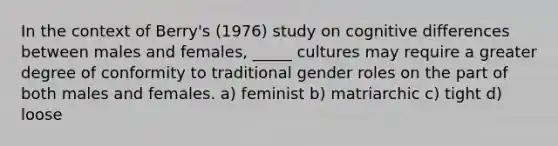 In the context of Berry's (1976) study on cognitive differences between males and females, _____ cultures may require a greater degree of conformity to traditional gender roles on the part of both males and females. a) feminist b) matriarchic c) tight d) loose