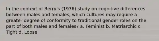 In the context of Berry's (1976) study on cognitive differences between males and females, which cultures may require a greater degree of conformity to traditional gender roles on the part of both males and females? a. Feminist b. Matriarchic c. Tight d. Loose