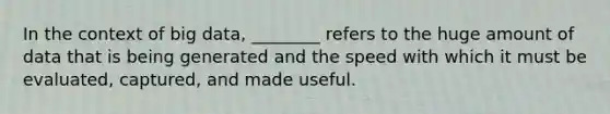 In the context of big data, ________ refers to the huge amount of data that is being generated and the speed with which it must be evaluated, captured, and made useful.