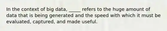 In the context of big data, _____ refers to the huge amount of data that is being generated and the speed with which it must be evaluated, captured, and made useful.