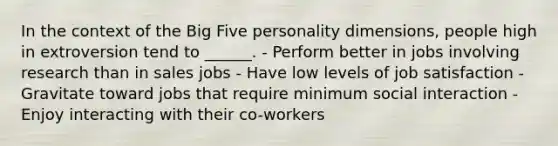 In the context of the Big Five personality dimensions, people high in extroversion tend to ______. - Perform better in jobs involving research than in sales jobs - Have low levels of job satisfaction - Gravitate toward jobs that require minimum social interaction - Enjoy interacting with their co-workers