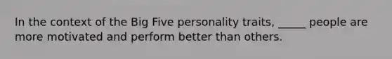 In the context of the Big Five personality traits, _____ people are more motivated and perform better than others.​