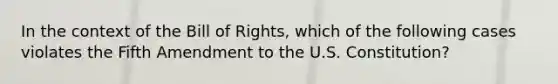 In the context of the Bill of Rights, which of the following cases violates the Fifth Amendment to the U.S. Constitution?