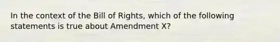 In the context of the Bill of Rights, which of the following statements is true about Amendment X?