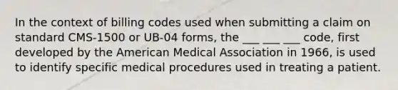 In the context of billing codes used when submitting a claim on standard CMS-1500 or UB-04 forms, the ___ ___ ___ code, first developed by the American Medical Association in 1966, is used to identify specific medical procedures used in treating a patient.