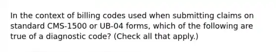 In the context of billing codes used when submitting claims on standard CMS-1500 or UB-04 forms, which of the following are true of a diagnostic code? (Check all that apply.)