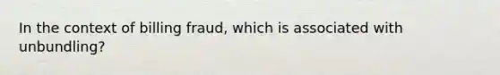 In the context of billing fraud, which is associated with unbundling?