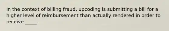 In the context of billing fraud, upcoding is submitting a bill for a higher level of reimbursement than actually rendered in order to receive _____.