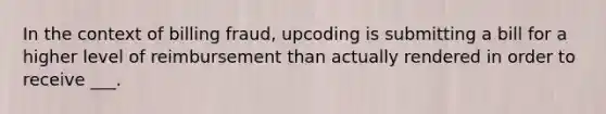 In the context of billing fraud, upcoding is submitting a bill for a higher level of reimbursement than actually rendered in order to receive ___.