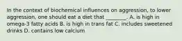 In the context of biochemical influences on aggression, to lower aggression, one should eat a diet that ________. A. is high in omega-3 fatty acids B. is high in trans fat C. includes sweetened drinks D. contains low calcium