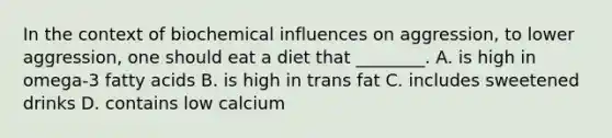 In the context of biochemical influences on aggression, to lower aggression, one should eat a diet that ________. A. is high in omega-3 fatty acids B. is high in trans fat C. includes sweetened drinks D. contains low calcium