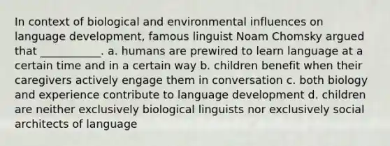 In context of biological and environmental influences on language development, famous linguist Noam Chomsky argued that ___________. a. humans are prewired to learn language at a certain time and in a certain way b. children benefit when their caregivers actively engage them in conversation c. both biology and experience contribute to language development d. children are neither exclusively biological linguists nor exclusively social architects of language