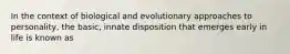 In the context of biological and evolutionary approaches to personality, the basic, innate disposition that emerges early in life is known as