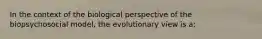 In the context of the biological perspective of the biopsychosocial model, the evolutionary view is a: