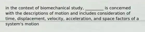 in the context of biomechanical study, _________ is concerned with the descriptions of motion and includes consideration of time, displacement, velocity, acceleration, and space factors of a system's motion