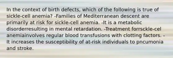 In the context of birth defects, which of the following is true of sickle-cell anemia? -Families of Mediterranean descent are primarily at risk for sickle-cell anemia. -It is a metabolic disorderresulting in mental retardation. -Treatment forrsckle-cel anemiainvolves regular blood transfusions with clotting factors. -It increases the susceptibility of at-risk individuals to pncumonia and stroke.