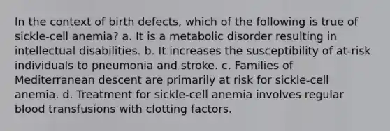 In the context of birth defects, which of the following is true of sickle-cell anemia? a. It is a metabolic disorder resulting in intellectual disabilities. b. It increases the susceptibility of at-risk individuals to pneumonia and stroke. c. Families of Mediterranean descent are primarily at risk for sickle-cell anemia. d. Treatment for sickle-cell anemia involves regular blood transfusions with clotting factors.