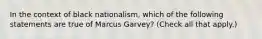 In the context of black nationalism, which of the following statements are true of Marcus Garvey? (Check all that apply.)