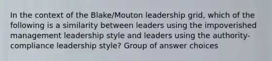 In the context of the Blake/Mouton leadership grid, which of the following is a similarity between leaders using the impoverished management leadership style and leaders using the authority-compliance leadership style? Group of answer choices