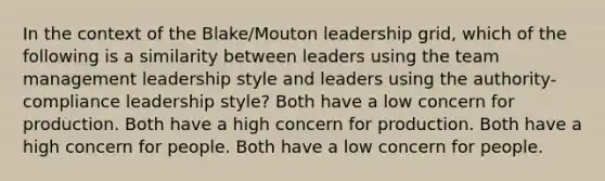 In the context of the Blake/Mouton leadership grid, which of the following is a similarity between leaders using the team management leadership style and leaders using the authority-compliance leadership style? Both have a low concern for production. Both have a high concern for production. Both have a high concern for people. Both have a low concern for people.