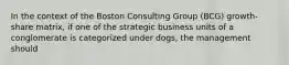 In the context of the Boston Consulting Group (BCG) growth-share matrix, if one of the strategic business units of a conglomerate is categorized under dogs, the management should