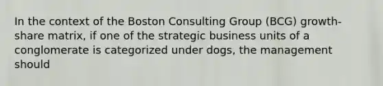 In the context of the Boston Consulting Group (BCG) growth-share matrix, if one of the strategic business units of a conglomerate is categorized under dogs, the management should