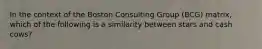 In the context of the Boston Consulting Group (BCG) matrix, which of the following is a similarity between stars and cash cows?