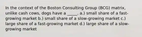 In the context of the Boston Consulting Group (BCG) matrix, unlike cash cows, dogs have a _____. a.) small share of a fast-growing market b.) small share of a slow-growing market c.) large share of a fast-growing market d.) large share of a slow-growing market