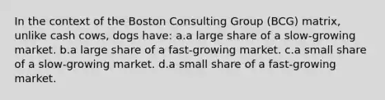 In the context of the Boston Consulting Group (BCG) matrix, unlike cash cows, dogs have: a.a large share of a slow-growing market. b.a large share of a fast-growing market. c.a small share of a slow-growing market. d.a small share of a fast-growing market.