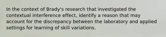 In the context of Brady's research that investigated the contextual interference effect, identify a reason that may account for the discrepancy between the laboratory and applied settings for learning of skill variations.