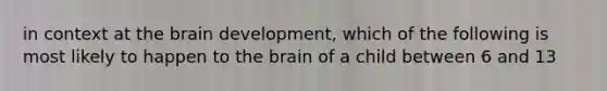 in context at <a href='https://www.questionai.com/knowledge/kLMtJeqKp6-the-brain' class='anchor-knowledge'>the brain</a> development, which of the following is most likely to happen to the brain of a child between 6 and 13