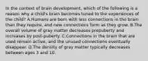 In the context of brain development, which of the following is a reason why a child's brain becomes tuned to the experiences of the child? A.Humans are born with less connections in the brain than they require, and new connections form as they grow. B.The overall volume of gray matter decreases prepuberty and increases by post-puberty. C.Connections in the brain that are used remain active, and the unused connections eventually disappear. D.The density of gray matter typically decreases between ages 3 and 10.