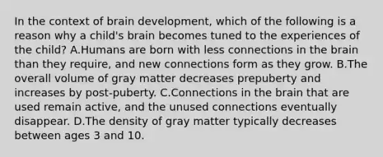 In the context of brain development, which of the following is a reason why a child's brain becomes tuned to the experiences of the child? A.Humans are born with less connections in the brain than they require, and new connections form as they grow. B.The overall volume of gray matter decreases prepuberty and increases by post-puberty. C.Connections in the brain that are used remain active, and the unused connections eventually disappear. D.The density of gray matter typically decreases between ages 3 and 10.