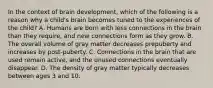 In the context of brain development, which of the following is a reason why a child's brain becomes tuned to the experiences of the child? A. Humans are born with less connections in the brain than they require, and new connections form as they grow. B. The overall volume of gray matter decreases prepuberty and increases by post-puberty. C. Connections in the brain that are used remain active, and the unused connections eventually disappear. D. The density of gray matter typically decreases between ages 3 and 10.