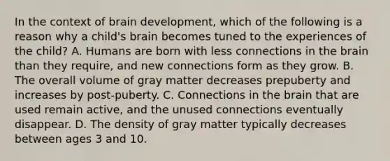 In the context of brain development, which of the following is a reason why a child's brain becomes tuned to the experiences of the child? A. Humans are born with less connections in <a href='https://www.questionai.com/knowledge/kLMtJeqKp6-the-brain' class='anchor-knowledge'>the brain</a> than they require, and new connections form as they grow. B. The overall volume of gray matter decreases prepuberty and increases by post-puberty. C. Connections in the brain that are used remain active, and the unused connections eventually disappear. D. The density of gray matter typically decreases between ages 3 and 10.