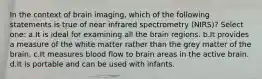 In the context of brain imaging, which of the following statements is true of near infrared spectrometry (NIRS)? Select one: a.It is ideal for examining all the brain regions. b.It provides a measure of the white matter rather than the grey matter of the brain. c.It measures blood flow to brain areas in the active brain. d.It is portable and can be used with infants.