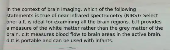 In the context of brain imaging, which of the following statements is true of near infrared spectrometry (NIRS)? Select one: a.It is ideal for examining all the brain regions. b.It provides a measure of the white matter rather than the grey matter of the brain. c.It measures blood flow to brain areas in the active brain. d.It is portable and can be used with infants.