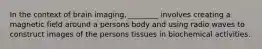 In the context of brain imaging, ________ involves creating a magnetic field around a persons body and using radio waves to construct images of the persons tissues in biochemical activities.