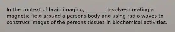 In the context of brain imaging, ________ involves creating a magnetic field around a persons body and using radio waves to construct images of the persons tissues in biochemical activities.