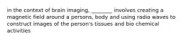 in the context of brain imaging, ________ involves creating a magnetic field around a persons, body and using radio waves to construct images of the person's tissues and bio chemical activities